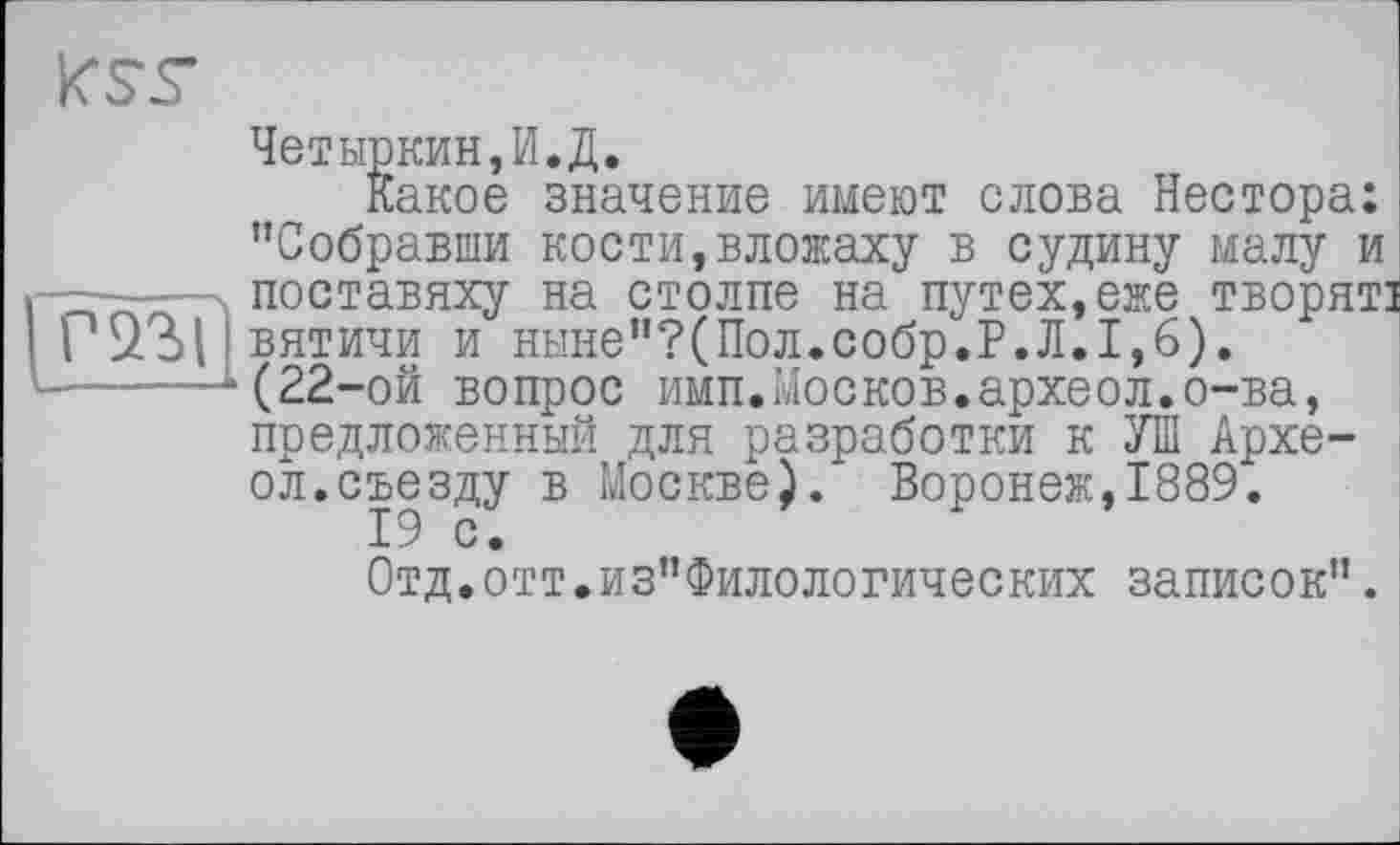 ﻿J. Dl рГиУА Г1 j	•
Какое значение имеют слова Нестора: "Собравши кости,вложаху в судину малу и поставяху на столпе на путех,еже творят: Г*£13>1 вятичи и ныне”?(Пол.собр.Р.Л.1,6). ------(22-ой вопрос имп.Москов.археол.о-ва, предложенный для разработки к УШ Архе-ол.съезду в Москве). Воронеж,1889.
19 с.
Отд.отт.из"Филологических записок".